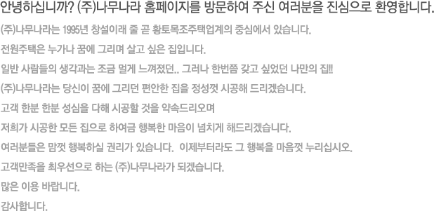 안녕하십니까? (주)나무나라 홈페이지를 방문하여 주신 여러분을 진심으로 환영합니다.
(주)나무나라는 1995년 창설이래 줄 곧 황토목조주택업계의 중심에서 있습니다.
전원주택은 누가나 꿈에 그리며 살고 싶은 집입니다.
일반 사람들의 생각과는 조금 멀게 느껴졌던.. 그러나 한번쯤 갖고 싶었던 나만의 집!!
(주)나무나라는 당신이 꿈에 그리던 편안한 집을 정성껏 시공해 드리겠습니다.
고객 한분 한분 성심을 다해 시공할 것을 약속드리오며 
저희가 시공한 모든 집으로 하여금 행복한 마음이 넘치게 해드리겠습니다.
여러분들은 맘껏 행복하실 권리가 있습니다.  이제부터라도 그 행복을 마음껏 누리십시오.
고객만족을 최우선으로 하는 (주)나무나라가 되겠습니다. 
많은 이용 바랍니다.
감사합니다.